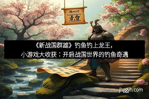 《新战国群雄》钓鱼钓上龙王，小游戏大收获：开启战国世界的钓鱼奇遇