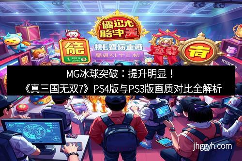 MG冰球突破：提升明显！《真三国无双7》PS4版与PS3版画质对比全解析
