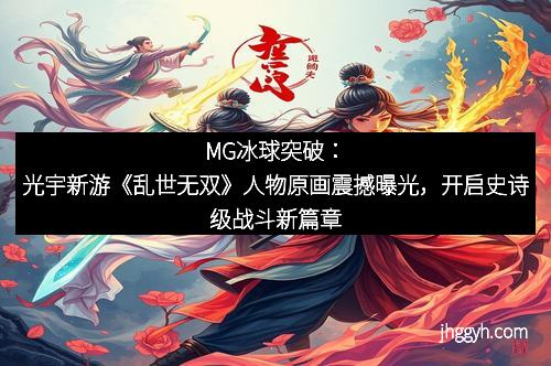 MG冰球突破：光宇新游《乱世无双》人物原画震撼曝光，开启史诗级战斗新篇章